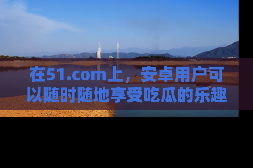 在51.com上，安卓用户可以随时随地享受吃瓜的乐趣！