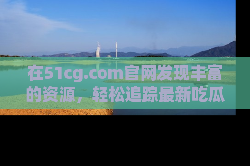 在51cg.com官网发现丰富的资源，轻松追踪最新吃瓜热点