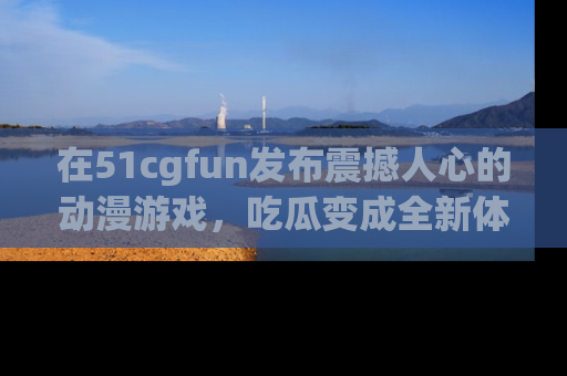 在51cgfun发布震撼人心的动漫游戏，吃瓜变成全新体验