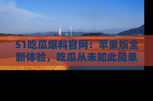 51吃瓜爆料官网：苹果版全新体验，吃瓜从未如此简单