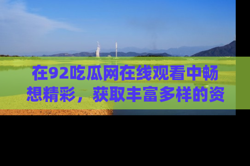 在92吃瓜网在线观看中畅想精彩,获取丰富多样的资源和app功能