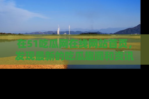 在51吃瓜网在线网站首页，发现最新的吃瓜趣闻和资讯分享