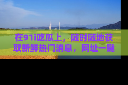 在91i吃瓜上，随时随地获取新鲜热门消息，网址一键直达！