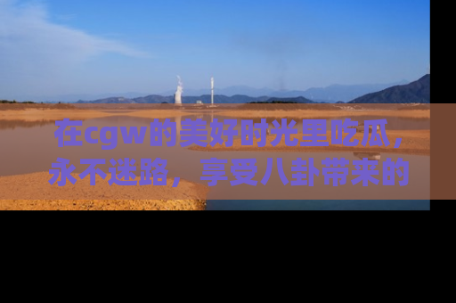 在cgw的美好时光里吃瓜,永不迷路,享受八卦带来的无限欢乐!