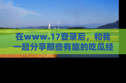 在www.17登录后,和我一起分享那些有趣的吃瓜经历吧!