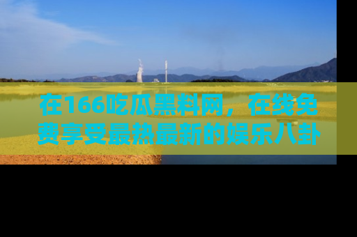 在166吃瓜黑料网,在线免费享受最热最新的娱乐八卦!