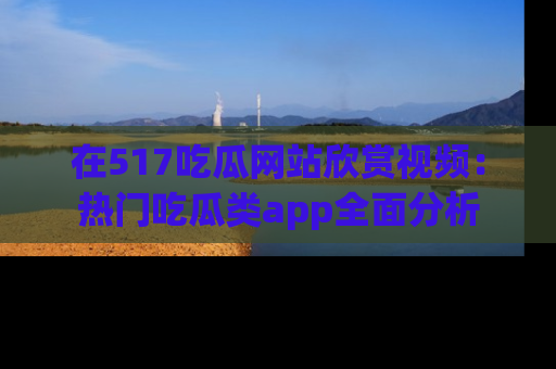 在517吃瓜网站欣赏视频:热门吃瓜类app全面分析
