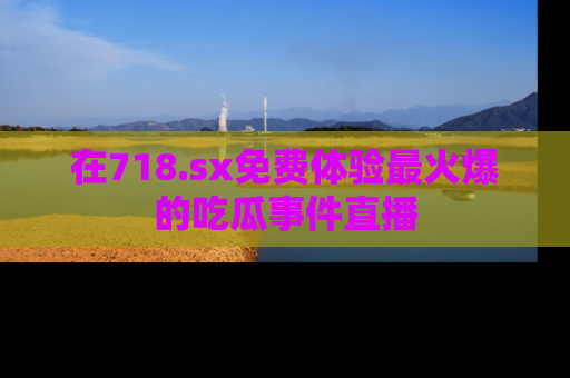 在718.sx免费体验最火爆的吃瓜事件直播