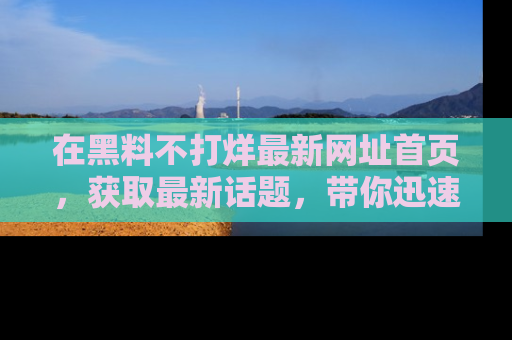 在黑料不打烊最新网址首页,获取最新话题,带你迅速了解娱乐圈大事!