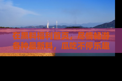 在黑料福利首页，尽情畅游各种最新料，瓜吃不停乐趣无穷！