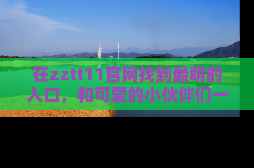 在zztt11官网找到最萌的入口,和可爱的小伙伴们一起吃瓜吧!