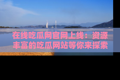 在线吃瓜网官网上线：资源丰富的吃瓜网站等你来探索