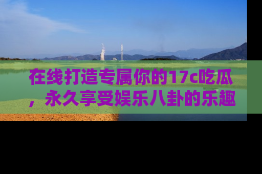 在线打造专属你的17c吃瓜,永久享受娱乐八卦的乐趣