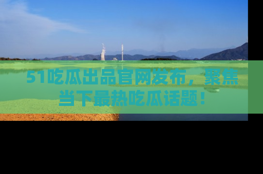 51吃瓜出品官网发布，聚焦当下最热吃瓜话题！