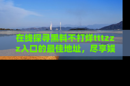 在线探寻黑料不打烊tttzzz入口的最佳地址,尽享娱乐圈八卦盛宴!