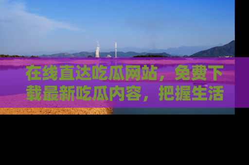 在线直达吃瓜网站,免费下载最新吃瓜内容,把握生活乐趣!