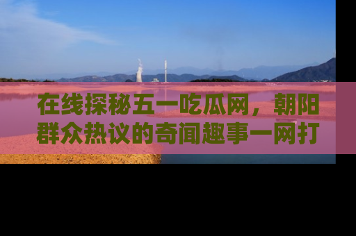 在线探秘五一吃瓜网,朝阳群众热议的奇闻趣事一网打尽