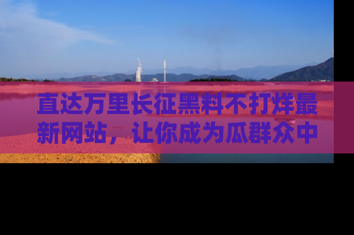 直达万里长征黑料不打烊最新网站，让你成为瓜群众中的资深吃瓜客！