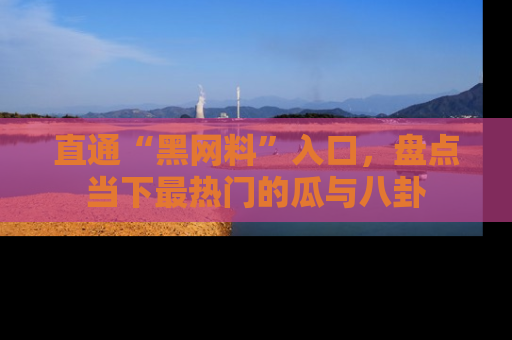 直通“黑网料”入口，盘点当下最热门的瓜与八卦