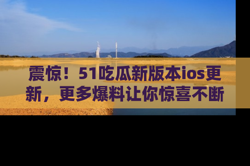 震惊!51吃瓜新版本ios更新,更多爆料让你惊喜不断,赶快来看吧!