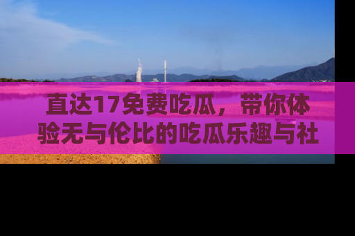 直达17免费吃瓜,带你体验无与伦比的吃瓜乐趣与社区互动
