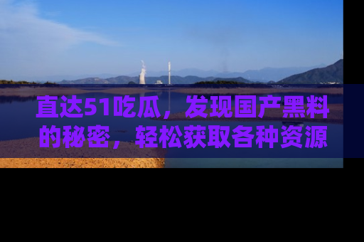 直达51吃瓜,发现国产黑料的秘密,轻松获取各种资源与资讯