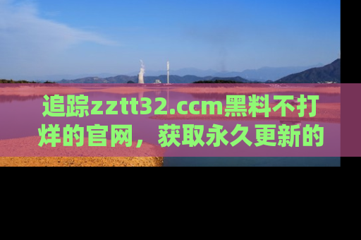 追踪zztt32.ccm黑料不打烊的官网，获取永久更新的娱乐圈内幕，做个资深吃瓜群众！