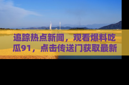追踪热点新闻,观看爆料吃瓜91,点击传送门获取最新更新!