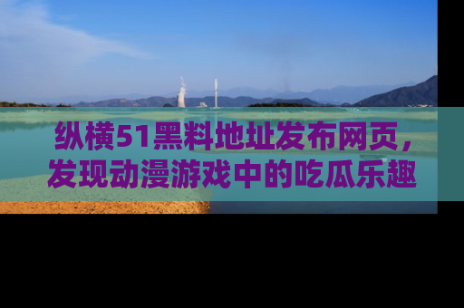 纵横51黑料地址发布网页,发现动漫游戏中的吃瓜乐趣