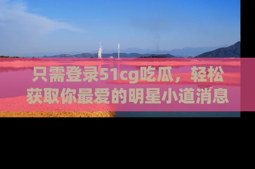只需登录51cg吃瓜，轻松获取你最爱的明星小道消息！