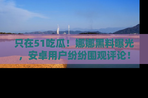只在51吃瓜！娜娜黑料曝光，安卓用户纷纷围观评论！