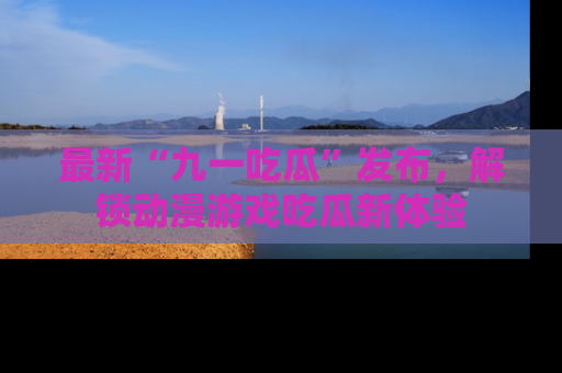 最新“九一吃瓜”发布,解锁动漫游戏吃瓜新体验