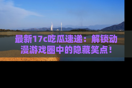 最新17c吃瓜速递：解锁动漫游戏圈中的隐藏笑点！