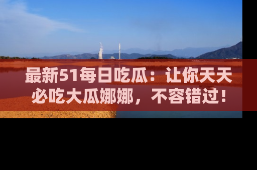 最新51每日吃瓜：让你天天必吃大瓜娜娜，不容错过！