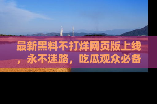 最新黑料不打烊网页版上线，永不迷路，吃瓜观众必备工具！