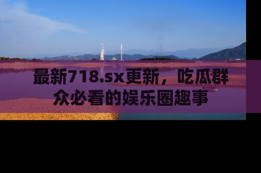 最新718.sx更新，吃瓜群众必看的娱乐圈趣事