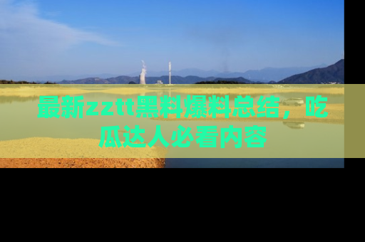 最新zztt黑料爆料总结，吃瓜达人必看内容