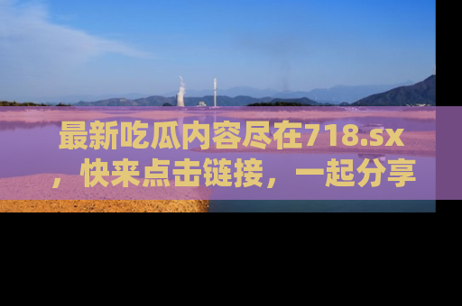 最新吃瓜内容尽在718.sx，快来点击链接，一起分享那些精彩瞬间！