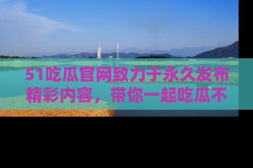 51吃瓜官网致力于永久发布精彩内容，带你一起吃瓜不停歇！