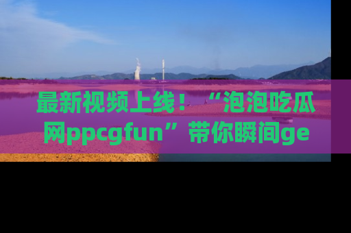 最新视频上线!“泡泡吃瓜网ppcgfun”带你瞬间get吃瓜圈的秘密