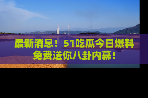 最新消息!51吃瓜今日爆料免费送你八卦内幕!