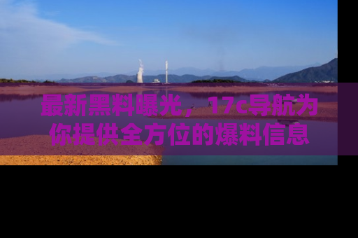 最新黑料曝光，17c导航为你提供全方位的爆料信息