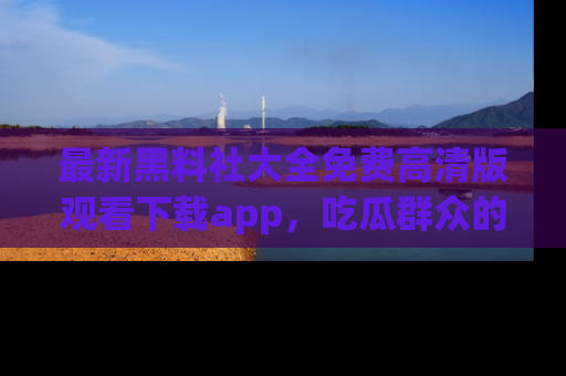 最新黑料社大全免费高清版观看下载app，吃瓜群众的必备神器