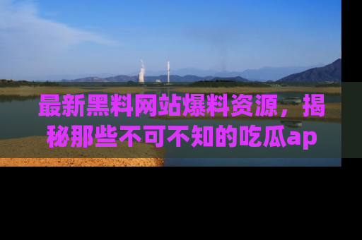 最新黑料网站爆料资源，揭秘那些不可不知的吃瓜app！