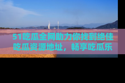 51吃瓜全网助力你找到绝佳吃瓜资源地址，畅享吃瓜乐趣！