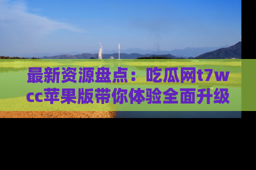 最新资源盘点:吃瓜网t7wcc苹果版带你体验全面升级