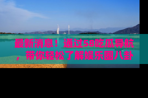 最新消息!通过58吃瓜导航,带你轻松了解娱乐圈八卦动态!