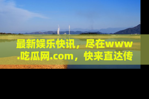 最新娱乐快讯,尽在www.吃瓜网.com,快来直达传送门收获惊喜吧!