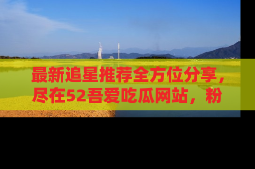 最新追星推荐全方位分享,尽在52吾爱吃瓜网站,粉丝必看